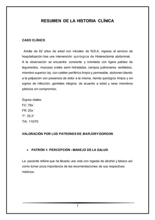 2
RESUMEN DE LA HISTORIA CLÍNICA
CASO CLÍNICO
Adulta de 62 años de edad con iníciales de N.D.A. ingresa al servicio de
hospitalización tras una intervención quirúrgica de Histerectomía abdominal.
A la observación se encuentra consiente y orientada con ligera palidez de
tegumentos, mucosas orales semi hidratadas, campos pulmonares ventilados,
miembro superior izq. con catéter periférico limpio y permeable, abdomen blando
a la palpación con presencia de dolor a la misma, herida quirúrgica limpia y sin
signos de infección, genitales íntegros de acuerdo a edad y sexo miembros
pélvicos sin compromiso.
Signos vitales:
FC: 78x´
FR: 20x´
T°: 35.3°
T/A: 110/70
VALORACIÓN POR LOS PATRONES DE MARJORYGORDON
 PATRÓN 1: PERCEPCIÓN - MANEJO DE LA SALUD
La paciente refiere que ha llevado una vida con ingesta de alcohol y tabaco así
como tomar poca importancia de las recomendaciones de sus respectivos
médicos.
 