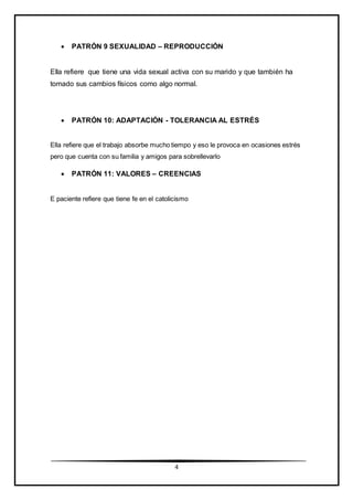 4
 PATRÓN 9 SEXUALIDAD – REPRODUCCIÓN
Ella refiere que tiene una vida sexual activa con su marido y que también ha
tomado sus cambios físicos como algo normal.
 PATRÓN 10: ADAPTACIÓN - TOLERANCIA AL ESTRÉS
Ella refiere que el trabajo absorbe mucho tiempo y eso le provoca en ocasiones estrés
pero que cuenta con su familia y amigos para sobrellevarlo
 PATRÓN 11: VALORES – CREENCIAS
E paciente refiere que tiene fe en el catolicismo
 