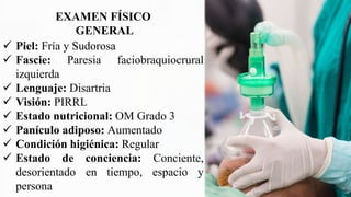 EXAMEN FÍSICO
GENERAL
 Piel: Fría y Sudorosa
 Fascie: Paresia faciobraquiocrural
izquierda
 Lenguaje: Disartria
 Visión: PIRRL
 Estado nutricional: OM Grado 3
 Panículo adiposo: Aumentado
 Condición higiénica: Regular
 Estado de conciencia: Conciente,
desorientado en tiempo, espacio y
persona
 