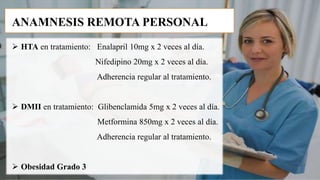  HTA en tratamiento: Enalapril 10mg x 2 veces al día.
Nifedipino 20mg x 2 veces al día.
Adherencia regular al tratamiento.
 DMII en tratamiento: Glibenclamida 5mg x 2 veces al día.
Metformina 850mg x 2 veces al día.
Adherencia regular al tratamiento.
 Obesidad Grado 3
ANAMNESIS REMOTA PERSONAL
 