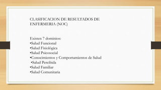 CLASIFICACION DE RESULTADOS DE
ENFERMERIA (NOC)
Existen 7 dominios:
•Salud Funcional
•Salud Fisiológica
•Salud Psicosocial
•Conocimientos y Comportamientos de Salud
•Salud Percibida
•Salud Familiar
•Salud Comunitaria
 
