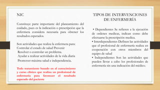 NIC
Constituye parte importante del planeamiento del
cuidado, pues es la indicación o prescripción que la
enfermera considera necesaria para obtener los
resultados esperados.
Son actividades que realiza la enfermera para:
Controlar el estado de salud Prevenir
Resolver o controlar un problema.
Ayudar a realizar actividades de la vida diaria
Promover máxima salud e independencia.
TIPOS DE INTERVENCIONES
DE ENFERMERÍA
• Dependientes Se refieren a la ejecución
de ordenes medicas, indican como debe
efectuarse la prescripción medica.
• Interdependientes Definen las actividades
que el profesional de enfermería realiza en
cooperación con otros miembros del
equipo de salud
• Independientes Son las actividades que
pueden llevar a cabo los profesionales de
enfermería sin una indicación del médico.
Todo tratamiento basado en el conocimiento
y curso clínico que realiza un profesional de
enfermería para favorecer el resultado
esperado del paciente
 
