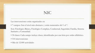 NIC
Las intervenciones están organizadas en:
• 7 campos: Son el nivel más abstracto y están numerados del 1 al 7.
Son: Fisiológico Básico, Fisiológico Complejo, Conductual, Seguridad, Familia, Sistema
Sanitario y Comunidad.
• 30 clases: Cada campo incluye clases, identificadas por una letra por orden alfabético.
• 514 intervenciones
• Más de 12.000 actividades
 