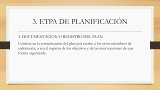 3. ETPA DE PLANIFICACIÓN
4. DOCUMENTACION O REGISTRO DEL PLAN
Consiste en la comunicación del plan por escrito a los otros miembros de
enfermería, o sea el registro de los objetivos y de las intervenciones de una
forma organizada.
 