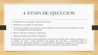 4. ETAPA DE EJECUCION
• Continuar con la recogida y valoración de datos.
• Realizar las actividades de enfermería.
• Anotar los cuidados de enfermería Existen diferentes formas de hacer anotaciones, como
son las dirigidas hacia los problemas
• Dar los informes verbales de enfermería,
• Mantener el plan de cuidados actualizado
El enfermero tiene toda la responsabilidad en la ejecución del plan, pero incluye al paciente y a
la familia, así como a otros miembros del equipo. En esta fase se realizarán todas las
intervenciones enfermeras dirigidas a la resolución de problemas (diagnósticos enfermeros y
problemas interdependientes) y las necesidades asistenciales de cada persona tratada
 
