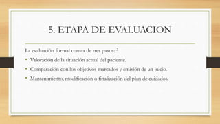 5. ETAPA DE EVALUACION
La evaluación formal consta de tres pasos: 2
• Valoración de la situación actual del paciente.
• Comparación con los objetivos marcados y emisión de un juicio.
• Mantenimiento, modificación o finalización del plan de cuidados.
 