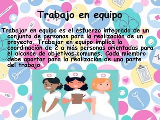 Trabajo en equipo
Trabajar en equipo es el esfuerzo integrado de un
conjunto de personas para la realización de un
proyecto. Trabajar en equipo implica la
coordinación de 2 a más personas orientadas para
el alcance de objetivos comunes. Cada miembro
debe aportar para la realización de una parte
del trabajo
 
