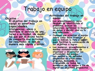 Trabajo en equipo
Objetivo :
El objetivo del trabajo en
equipo es poner más
capacidades,
inteligencias, ideas y
destreza al servicio de una
tarea o actividad, de modo
tal que por el mismo hecho
de compartir esa actividad
los resultados se den de
manera más rápida y sólida.
Actividades del trabajo en
equipo:
 Los procedimientos, para
después de identificado el
problema, buscar las
soluciones, optimizar la mejora
de éstas y decidir cual es la
más adecuada.
 Caminos que orientan al equipo
sobre cómo debe trabajar y
que le indican la ruta a seguir,
pues facilitan la consecución de
los objetivos a lograr.
 Las maneras, procedimientos o
medios sistematizados de
organizar y desarrollar las
actividades del equipo.
Los medios o los métodos
empleados en situaciones
grupales, buscando la
interacción de todos los
miembros de un equipo a fin de
lograr los objetivos propuestos
 
