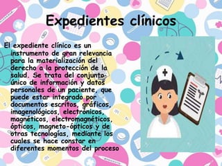 Expedientes clínicos
El expediente clínico es un
instrumento de gran relevancia
para la materialización del
derecho a la protección de la
salud. Se trata del conjunto
único de información y datos
personales de un paciente, que
puede estar integrado por
documentos escritos, gráficos,
imagenológicos, electrónicos,
magnéticos, electromagnéticos,
ópticos, magneto-ópticos y de
otras tecnologías, mediante los
cuales se hace constar en
diferentes momentos del proceso
 