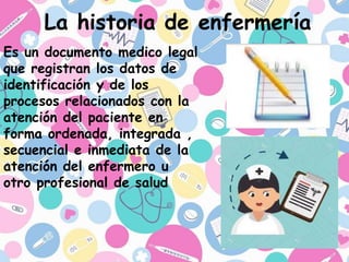 La historia de enfermería
Es un documento medico legal
que registran los datos de
identificación y de los
procesos relacionados con la
atención del paciente en
forma ordenada, integrada ,
secuencial e inmediata de la
atención del enfermero u
otro profesional de salud
 