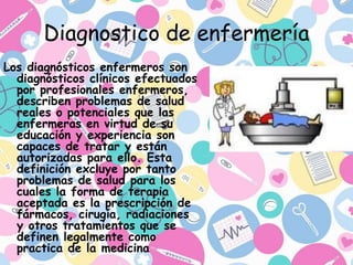Diagnostico de enfermería
Los diagnósticos enfermeros son
diagnósticos clínicos efectuados
por profesionales enfermeros,
describen problemas de salud
reales o potenciales que las
enfermeras en virtud de su
educación y experiencia son
capaces de tratar y están
autorizadas para ello. Esta
definición excluye por tanto
problemas de salud para los
cuales la forma de terapia
aceptada es la prescripción de
fármacos, cirugía, radiaciones
y otros tratamientos que se
definen legalmente como
practica de la medicina
 