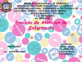 REPUBLICA BOLIVARIANA DE VENEZUELA
MINSTERIO DEL PODER POPULAR PARA LA DEFENSA
UNIVERSIDAD NACIONAL EXPERIMENTAL POLITECNICA DE
LAS FUERZA ARMADA NACIONAL BOLIVARIANA
NUCLEO GUARICO – TUCUPIDO
T.S.U ENFERMERIA
4to SEMESTRE
Proceso de Atención de
Enfermería
PROFESORA:
-Lic. Judith Henríquez
ALUMNAS:
-Olymar Seijas
C.I:28001748
-Yarimys Mania
C.I:15526701
 
