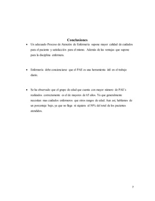 7
Conclusiones
 Un adecuado Proceso de Atención de Enfermería supone mayor calidad de cuidados
para el paciente y satisfacción para el mismo. Además de las ventajas que supone
para la disciplina enfermera.
 Enfermería debe concienciarse que el PAE es una herramienta útil en el trabajo
diario.
 Se ha observado que el grupo de edad que cuenta con mayor número de PAE´s
realizados correctamente es el de mayores de 65 años. Ya que generalmente
necesitan mas cuidados enfermeros que otros rangos de edad. Aun así, hablamos de
un porcentaje bajo, ya que no llega ni siquiera al 50% del total de los pacientes
atendidos.
 