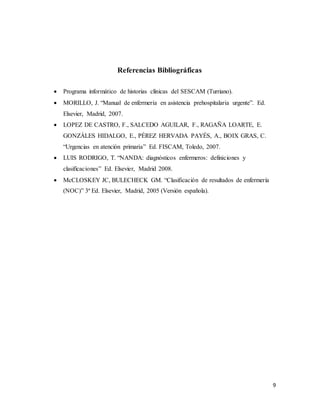 9
Referencias Bibliográficas
 Programa informático de historias clínicas del SESCAM (Turriano).
 MORILLO, J. “Manual de enfermería en asistencia prehospitalaria urgente”. Ed.
Elsevier, Madrid, 2007.
 LOPEZ DE CASTRO, F., SALCEDO AGUILAR, F., RAGAÑA LOARTE, E.
GONZÁLES HIDALGO, E., PÉREZ HERVADA PAYÉS, A., BOIX GRAS, C.
“Urgencias en atención primaria” Ed. FISCAM, Toledo, 2007.
 LUIS RODRIGO, T. “NANDA: diagnósticos enfermeros: definiciones y
clasificaciones” Ed. Elsevier, Madrid 2008.
 McCLOSKEY JC, BULECHECK GM. “Clasificación de resultados de enfermería
(NOC)” 3ª Ed. Elsevier, Madrid, 2005 (Versión española).
 