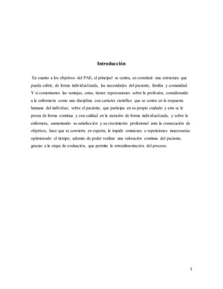 1
Introducción
En cuanto a los objetivos del PAE, el principal se centra, en constituir una estructura que
pueda cubrir, de forma individualizada, las necesidades del paciente, familia y comunidad.
Y si comentamos las ventajas, estas, tienen repercusiones sobre la profesión, considerando
a la enfermería como una disciplina con carácter científico que se centra en la respuesta
humana del individuo; sobre el paciente, que participa en su propio cuidado y este se le
presta de forma continua y con calidad en la atención de forma individualizada, y sobre la
enfermera, aumentando su satisfacción y su crecimiento profesional ante la consecución de
objetivos, hace que se convierta en experta, le impide omisiones o repeticiones innecesarias
optimizando el tiempo, además de poder realizar una valoración continua del paciente,
gracias a la etapa de evaluación, que permite la retroalimentación del proceso.
 