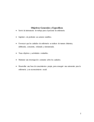 2
Objetivos Generales y Específicos
 Servir de instrumento de trabajo para el personal de enfermería.
 Imprimir a la profesión un carácter científico.
 Favorecer que los cuidados de enfermería se realicen de manera dinámica,
deliberada, consciente, ordenada y sistematizada.
 Traza objetivos y actividades evaluables.
 Mantener una investigación constante sobre los cuidados.
 Desarrollar una base de conocimientos propia, para conseguir una autonomía para la
enfermería y un reconocimiento social.
 