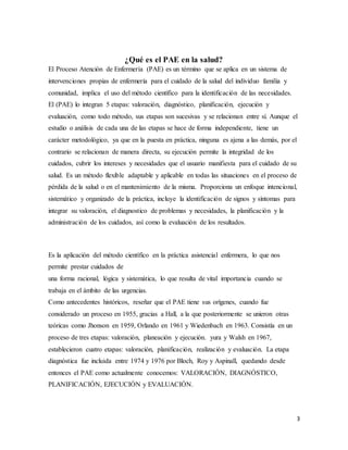 3
¿Qué es el PAE en la salud?
El Proceso Atención de Enfermería (PAE) es un término que se aplica en un sistema de
intervenciones propias de enfermería para el cuidado de la salud del individuo familia y
comunidad, implica el uso del método científico para la identificación de las necesidades.
El (PAE) lo integran 5 etapas: valoración, diagnóstico, planificación, ejecución y
evaluación, como todo método, sus etapas son sucesivas y se relacionan entre sí. Aunque el
estudio o análisis de cada una de las etapas se hace de forma independiente, tiene un
carácter metodológico, ya que en la puesta en práctica, ninguna es ajena a las demás, por el
contrario se relacionan de manera directa, su ejecución permite la integridad de los
cuidados, cubrir los intereses y necesidades que el usuario manifiesta para el cuidado de su
salud. Es un método flexible adaptable y aplicable en todas las situaciones en el proceso de
pérdida de la salud o en el mantenimiento de la misma. Proporciona un enfoque intencional,
sistemático y organizado de la práctica, incluye la identificación de signos y síntomas para
integrar su valoración, el diagnostico de problemas y necesidades, la planificación y la
administración de los cuidados, así como la evaluación de los resultados.
Es la aplicación del método científico en la práctica asistencial enfermera, lo que nos
permite prestar cuidados de
una forma racional, lógica y sistemática, lo que resulta de vital importancia cuando se
trabaja en el ámbito de las urgencias.
Como antecedentes históricos, reseñar que el PAE tiene sus orígenes, cuando fue
considerado un proceso en 1955, gracias a Hall, a la que posteriormente se unieron otras
teóricas como Jhonson en 1959, Orlando en 1961 y Wiedenbach en 1963. Consistía en un
proceso de tres etapas: valoración, planeación y ejecución. yura y Walsh en 1967,
establecieron cuatro etapas: valoración, planificación, realización y evaluación. La etapa
diagnóstica fue incluida entre 1974 y 1976 por Bloch, Roy y Aspinall, quedando desde
entonces el PAE como actualmente conocemos: VALORACIÓN, DIAGNÓSTICO,
PLANIFICACIÓN, EJECUCIÓN y EVALUACIÓN.
 