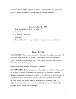 4
Como todo método, el PAE, configura un número de pasos sucesivos que se relacionan
entre sí, y aunque se estudien por separado todas las etapas se superponen.
Características del PAE
 Tiene una finalidad, se dirige a un objetivo.
 Es sistemático.
 Es dinámico e interactivo
 Es flexible.
 Tiene una base teórica y se puede aplicar a cualquier modelo de enfermería.
Etapas del PAE
1. VALORACIÓN: Es el proceso organizado y sistemático de recogida y recopilación de
datos sobre el estado de salud del paciente. Se puede hacer basándonos en distintos
criterios, siguiendo un orden "cabeza a pies", por “sistemas y aparatos" o por "patrones
funcionales de salud". Se recogen los
datos, que han de ser validados, organizados y registrados.
2. DIAGNÓSTICO: 2ª Etapa del proceso, es el enunciado del problema real o potencial
del paciente, que requiera de la intervención enfermera para disminuirlo o resolverlo.
Ejemplos de diagnósticos en urgencias incluidos en la NANDA: dolor agudo, deterioro de
la integridad cutánea, mantenimiento inefectivo de la salud, deterioro de la movilidad
físicas,etc. En esta fase, identificamos los problemas y los formulamos, tanto los
diagnósticos de enfermería como los problemas interdependientes. En r elación a los
diferentes tipos de diagnósticos encontramos:
 