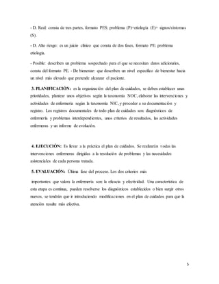 5
- D. Real: consta de tres partes, formato PES: problema (P)+etiología (E)+ signos/síntomas
(S).
- D. Alto riesgo: es un juicio clínico que consta de dos fases, formato PE: problema
etiología.
- Posible: describen un problema sospechado para el que se necesitan datos adicionales,
consta del formato PE. - De bienestar: que describen un nivel específico de bienestar hacia
un nivel más elevado que pretende alcanzar el paciente.
3. PLANIFICACIÓN: es la organización del plan de cuidados, se deben establecer unas
prioridades, plantear unos objetivos según la taxonomía NOC, elaborar las intervenciones y
actividades de enfermería según la taxonomía NIC, y proceder a su documentación y
registro. Los registros documentales de todo plan de cuidados son: diagnósticos de
enfermería y problemas interdependientes, unos criterios de resultados, las actividades
enfermeras y un informe de evolución.
4. EJECUCIÓN: Es llevar a la práctica el plan de cuidados. Se realizarán t odas las
intervenciones enfermeras dirigidas a la resolución de problemas y las necesidades
asistenciales de cada persona tratada.
5. EVALUACIÓN: Última fase del proceso. Los dos criterios más
importantes que valora la enfermería son: la eficacia y efectividad. Una característica de
esta etapa es continua, pueden resolverse los diagnósticos establecidos o bien surgir otros
nuevos, se tendrán que ir introduciendo modificaciones en el plan de cuidados para que la
atención resulte más efectiva.
 