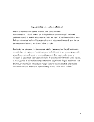 6
Implementación en el área laboral
La fase de implementación también se conoce como fase de ejecución.
Consiste en llevar a cabo las acciones que se han planificado anteriormente para abordar los
problemas que tiene el paciente. En consecuencia, esta fase implica actuaciones enfermeras, hacer.
Debemos recordar que las fases del proceso enfermero no son consecutivas unas de otras sino que
son constantes puesto que el proceso en sí mismo es cíclico.
Esto implica que mientras se ejecuta un plan de cuidados podemos recoger datos del paciente (re-
valoración) que nos sugieren acciones complementarias ó distintas a las que teníamos programadas
porque hemos encontrado un nuevo problema (diagnóstico). Esto puede resultar porque la
valoración no fue completa o porque en el momento de la misma el paciente no nos aportó ese dato,
o, incluso, porque en esos momentos el paciente no tenía ese problema, riesgo o circunstancia vital.
Entonces, debemos tener la habilidad para recoger esa nueva situación e incluirla en el plan de
cuidados revisando los diagnósticos, replanificando y llevando a cabo nuevas acciones.
 