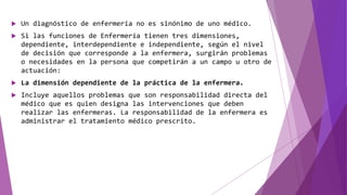  Un diagnóstico de enfermería no es sinónimo de uno médico.
 Si las funciones de Enfermería tienen tres dimensiones,
dependiente, interdependiente e independiente, según el nivel
de decisión que corresponde a la enfermera, surgirán problemas
o necesidades en la persona que competirán a un campo u otro de
actuación:
 La dimensión dependiente de la práctica de la enfermera.
 Incluye aquellos problemas que son responsabilidad directa del
médico que es quien designa las intervenciones que deben
realizar las enfermeras. La responsabilidad de la enfermera es
administrar el tratamiento médico prescrito.
 