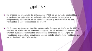¿QUÉ ES?
 El proceso se atención de enfermería (PAE) es un método sistemático y
organizado de administrar cuidados de enfermería integrales y
progresivos; se centra en la identificación y tratamiento de las
respuestas a las necesidades de salud.
 El Proceso enfermero, también denominado Proceso de Enfermería (PE) o
Proceso de Atención de Enfermería (PAE), es un método sistemático de
brindar cuidados humanistas eficientes centrados en el logro de
resultados esperados, apoyándose en un modelo científico realizado por
un profesional de Enfermería.
 