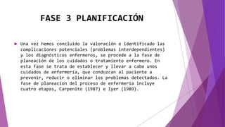FASE 3 PLANIFICACIÓN
 Una vez hemos concluido la valoración e identificado las
complicaciones potenciales (problemas interdependientes)
y los diagnósticos enfermeros, se procede a la fase de
planeación de los cuidados o tratamiento enfermero. En
esta fase se trata de establecer y llevar a cabo unos
cuidados de enfermería, que conduzcan al paciente a
prevenir, reducir o eliminar los problemas detectados. La
fase de planeacion del proceso de enfermería incluye
cuatro etapas, Carpenito (1987) e Iyer (1989).
 