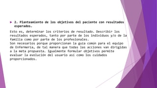  2. Planteamiento de los objetivos del paciente con resultados
esperados.
Esto es, determinar los criterios de resultado. Describir los
resultados esperados, tanto por parte de los individuos y/o de la
familia como por parte de los profesionales.
Son necesarios porque proporcionan la guía común para el equipo
de Enfermería, de tal manera que todas las acciones van dirigidas
a la meta propuesta. Igualmente formular objetivos permite
evaluar la evolución del usuario así como los cuidados
proporcionados.
 