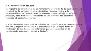  4. Documentación del plan
El registro de enfermería es la herramienta a través de la cual se evalúa
el nivel de la calidad técnico-científica, humana, ética y la
responsabilidad del profesional de enfermería que refleja no sólo su
práctica, sino también el suplemento de los deberes del colectivo
respecto al paciente/usuario.
«La documentación acerca de la práctica de la enfermera es necesaria para
evaluar y mejorar su eficacia y productividad y la mejor forma de
evidenciar lo que hacen los enfermeros por sus pacientes en lo
intelectual, emocional, social y físico”.
 