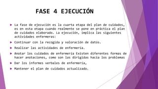 FASE 4 EJECUCIÓN
 La fase de ejecución es la cuarta etapa del plan de cuidados,
es en esta etapa cuando realmente se pone en práctica el plan
de cuidados elaborado. La ejecución, implica las siguientes
actividades enfermeras:
 Continuar con la recogida y valoración de datos.
 Realizar las actividades de enfermería.
 Anotar los cuidados de enfermería Existen diferentes formas de
hacer anotaciones, como son las dirigidas hacia los problemas
 Dar los informes verbales de enfermería,
 Mantener el plan de cuidados actualizado.
 