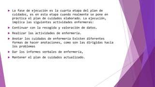  La fase de ejecución es la cuarta etapa del plan de
cuidados, es en esta etapa cuando realmente se pone en
práctica el plan de cuidados elaborado. La ejecución,
implica las siguientes actividades enfermeras:
 Continuar con la recogida y valoración de datos.
 Realizar las actividades de enfermería.
 Anotar los cuidados de enfermería Existen diferentes
formas de hacer anotaciones, como son las dirigidas hacia
los problemas
 Dar los informes verbales de enfermería,
 Mantener el plan de cuidados actualizado.
 
