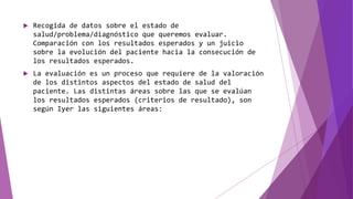  Recogida de datos sobre el estado de
salud/problema/diagnóstico que queremos evaluar.
Comparación con los resultados esperados y un juicio
sobre la evolución del paciente hacia la consecución de
los resultados esperados.
 La evaluación es un proceso que requiere de la valoración
de los distintos aspectos del estado de salud del
paciente. Las distintas áreas sobre las que se evalúan
los resultados esperados (criterios de resultado), son
según Iyer las siguientes áreas:
 