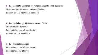  1.- Aspecto general y funcionamiento del cuerpo:
Observación directa, examen físico.
Examen de la historia clínica
 2.- Señales y Síntomas específicos
Observación directa
Entrevista con el paciente.
Examen de la historia
 3.- Conocimientos:
Entrevista con el paciente
Cuestionarios (test)
 