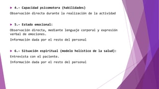  4.- Capacidad psicomotora (habilidades)
Observación directa durante la realización de la actividad
 5.- Estado emocional:
Observación directa, mediante lenguaje corporal y expresión
verbal de emociones.
Información dada por el resto del personal
 6.- Situación espiritual (modelo holístico de la salud):
Entrevista con el paciente.
Información dada por el resto del personal
 
