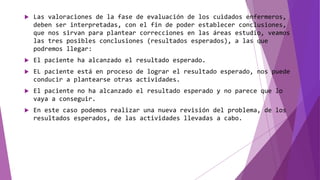 Las valoraciones de la fase de evaluación de los cuidados enfermeros,
deben ser interpretadas, con el fin de poder establecer conclusiones,
que nos sirvan para plantear correcciones en las áreas estudio, veamos
las tres posibles conclusiones (resultados esperados), a las que
podremos llegar:
 El paciente ha alcanzado el resultado esperado.
 EL paciente está en proceso de lograr el resultado esperado, nos puede
conducir a plantearse otras actividades.
 El paciente no ha alcanzado el resultado esperado y no parece que lo
vaya a conseguir.
 En este caso podemos realizar una nueva revisión del problema, de los
resultados esperados, de las actividades llevadas a cabo.
 