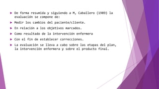  De forma resumida y siguiendo a M, Caballero (1989) la
evaluación se compone de:
 Medir los cambios del paciente/cliente.
 En relación a los objetivos marcados.
 Como resultado de la intervención enfermera
 Con el fin de establecer correcciones.
 La evaluación se lleva a cabo sobre las etapas del plan,
la intervención enfermera y sobre el producto final.
 