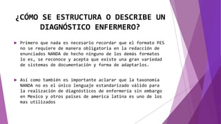 ¿CÓMO SE ESTRUCTURA O DESCRIBE UN
DIAGNÓSTICO ENFERMERO?
 Primero que nada es necesario recordar que el formato PES
no se requiere de manera obligatoria en la redacción de
enunciados NANDA de hecho ninguno de los demás formatos
lo es, se reconoce y acepta que existe una gran variedad
de sistemas de documentación y forma de adaptarlos.
 Así como también es importante aclarar que la taxonomía
NANDA no es el único lenguaje estandarizado válido para
la realización de diagnósticos de enfermería sin embargo
en Mexico y otros paises de america latina es uno de los
mas utilizados
 