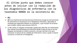 El último punto que debes conocer
antes de iniciar con la redacción de
los diagnósticos de enfermería con la
taxonomía NANDA es la existencia de:
 NIC:
 NIC es la Clasificación de Intervenciones Enfermeras recoge las intervenciones
de enfermería en consonancia con el diagnóstico enfermero, adecuadas al
resultado que esperamos obtener en el paciente, y que incluyen las acciones
que se deben realizar para alcanzar dicho fin.
 La NIC utiliza un lenguaje normalizado y global para describir los tratamientos
que realizan los profesionales de enfermería desde la base de que el uso del
lenguaje normalizado no inhibe la práctica; sino que más bien sirve para
comunicar la esencia de los cuidados de enfermería a otros y ayuda a mejorar
la práctica a través de la investigación.
 