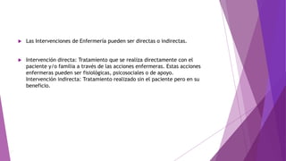  Las Intervenciones de Enfermería pueden ser directas o indirectas.
 Intervención directa: Tratamiento que se realiza directamente con el
paciente y/o familia a través de las acciones enfermeras. Estas acciones
enfermeras pueden ser fisiológicas, psicosociales o de apoyo.
Intervención indirecta: Tratamiento realizado sin el paciente pero en su
beneficio.
 