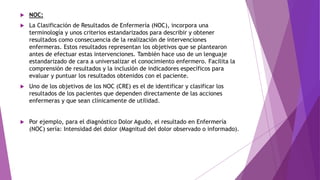  NOC:
 La Clasificación de Resultados de Enfermería (NOC), incorpora una
terminología y unos criterios estandarizados para describir y obtener
resultados como consecuencia de la realización de intervenciones
enfermeras. Estos resultados representan los objetivos que se plantearon
antes de efectuar estas intervenciones. También hace uso de un lenguaje
estandarizado de cara a universalizar el conocimiento enfermero. Facilita la
comprensión de resultados y la inclusión de indicadores específicos para
evaluar y puntuar los resultados obtenidos con el paciente.
 Uno de los objetivos de los NOC (CRE) es el de identificar y clasificar los
resultados de los pacientes que dependen directamente de las acciones
enfermeras y que sean clínicamente de utilidad.
 Por ejemplo, para el diagnóstico Dolor Agudo, el resultado en Enfermería
(NOC) sería: Intensidad del dolor (Magnitud del dolor observado o informado).
 