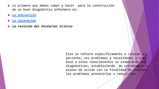  Lo primero que debes saber y hacer para la construcción
de un buen diagnóstico enfermero es:
 La entrevista
 La valoración
 La revisión del Historial Clínico
Esto se refiere específicamente a conocer al
paciente, sus problemas y necesidades y con
base a estos conocimientos se elaborarán los
diagnósticos, estableciendo de estrategias y
planes de acción con la finalidad de resolver
los problemas prevenirlos o reducirlos.
 