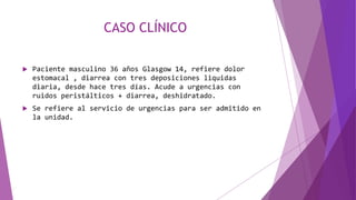 CASO CLÍNICO
 Paciente masculino 36 años Glasgow 14, refiere dolor
estomacal , diarrea con tres deposiciones liquidas
diaria, desde hace tres días. Acude a urgencias con
ruidos peristálticos + diarrea, deshidratado.
 Se refiere al servicio de urgencias para ser admitido en
la unidad.
 