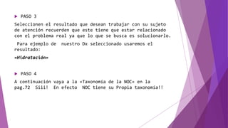  PASO 3
Seleccionen el resultado que desean trabajar con su sujeto
de atención recuerden que este tiene que estar relacionado
con el problema real ya que lo que se busca es solucionarlo.
Para ejemplo de nuestro Dx seleccionado usaremos el
resultado:
«Hidratación»
 PASO 4
A continuación vaya a la «Taxonomía de la NOC» en la
pag.72 Siii! En efecto NOC tiene su Propia taxonomía!!
 