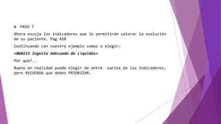  PASO 7
Ahora escoja los indicadores que le permitirán valorar la evolución
de su paciente. Pag 418
Continuando con nuestro ejemplo vamos a elegir:
«060215 Ingesta Adecuada de Líquidos»
Por qué?..
Bueno en realidad puede elegir de entre varios de los indicadores,
pero RECUERDA que debes PRIORIZAR.
 