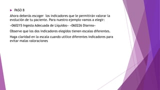  PASO 8
Ahora deberás escoger los indicadores que le permitirán valorar la
evolución de tu paciente. Para nuestro ejemplo vamos a elegir:
«060215 Ingesta Adecuada de Líquidos» «060226 Diarrea»
Observe que los dos indicadores elegidos tienen escalas diferentes.
Haga claridad en la escala cuando utilice diferentes indicadores para
evitar malas valoraciones
 