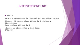 INTERVENCIONES NIC
 PASO 1
Para ello debemos usar la clase del NOC para ubicar los NIC
Ejemplo: Si nuestra clase NOC era la G Líquidos y
Electrolitos»
Pues la clase NIC será la G
«Control de electrolitos y ácido-base»
(Pág. 50)
 