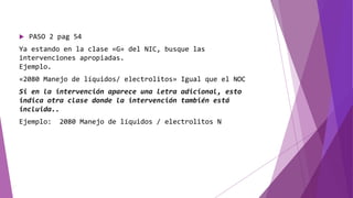  PASO 2 pag 54
Ya estando en la clase «G» del NIC, busque las
intervenciones apropiadas.
Ejemplo.
«2080 Manejo de líquidos/ electrolitos» Igual que el NOC
Si en la intervención aparece una letra adicional, esto
indica otra clase donde la intervención también está
incluida..
Ejemplo: 2080 Manejo de líquidos / electrolitos N
 