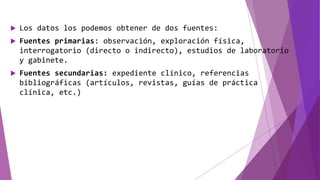 Los datos los podemos obtener de dos fuentes:
 Fuentes primarias: observación, exploración física,
interrogatorio (directo o indirecto), estudios de laboratorio
y gabinete.
 Fuentes secundarias: expediente clínico, referencias
bibliográficas (artículos, revistas, guías de práctica
clínica, etc.)
 