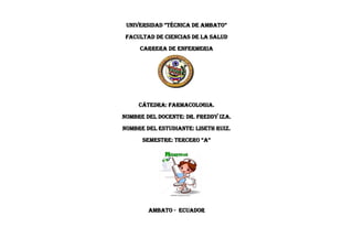 UNIVERSIDAD “TÉCNICA DE AMBATO”
FACULTAD DE CIENCIAS DE LA SALUD
CARRERA DE ENFERMERIA
CÁTEDRA: farmacologia.
NOMBRE DEL DOCENTE: dr. Freddy iza.
NOMBRE DEL ESTUDIANTE: LISETH RUIZ.
SEMESTRE: TERCERO “A”
Ambato - Ecuador
 