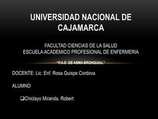 UNIVERSIDAD NACIONAL DE
CAJAMARCA
FACULTAD CIENCIAS DE LA SALUD
ESCUELA ACADEMICO PROFESIONAL DE ENFERMERIA
“P.A.E DE ASMA BRONQUIAL”
DOCENTE: Lic. Enf. Rosa Quispe Cordova
ALUMNO
Chiclayo Miranda, Robert
 